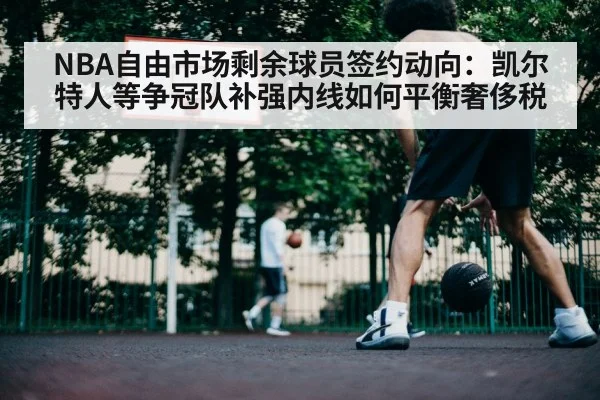 NBA自由市场剩余球员签约动向：凯尔特人等争冠队补强内线如何平衡奢侈税