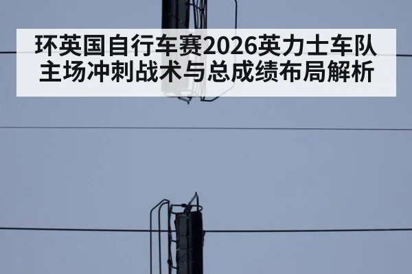环英国自行车赛2026英力士车队主场冲刺战术与总成绩布局解析 | aitiyu