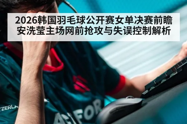 2026韩国羽毛球公开赛女单决赛前瞻 安洗莹主场网前抢攻与失误控制解析（aitiyu）