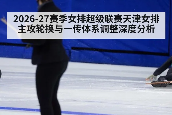 2026-27赛季女排超级联赛天津女排主攻轮换与一传体系调整深度分析（aitiyu）
