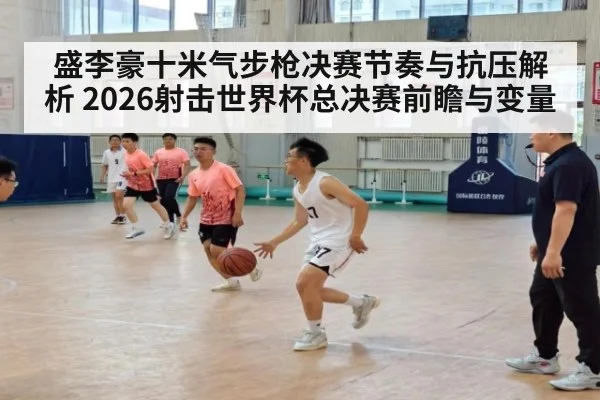 盛李豪十米气步枪决赛节奏与抗压解析 2026射击世界杯总决赛前瞻与变量（aitiyu）